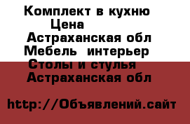Комплект в кухню › Цена ­ 5 500 - Астраханская обл. Мебель, интерьер » Столы и стулья   . Астраханская обл.